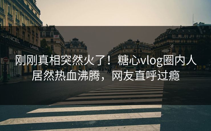 刚刚真相突然火了！糖心vlog圈内人居然热血沸腾，网友直呼过瘾