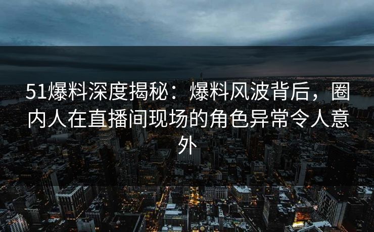 51爆料深度揭秘：爆料风波背后，圈内人在直播间现场的角色异常令人意外