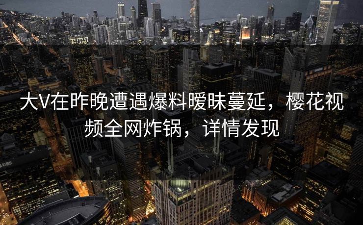 大V在昨晚遭遇爆料暧昧蔓延，樱花视频全网炸锅，详情发现