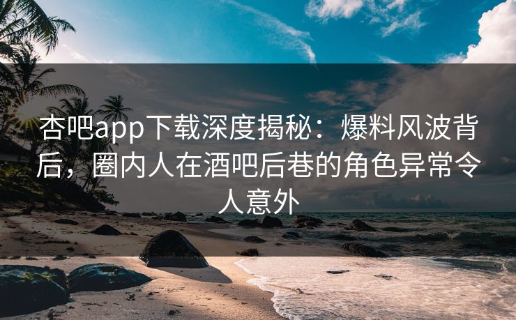 杏吧app下载深度揭秘：爆料风波背后，圈内人在酒吧后巷的角色异常令人意外