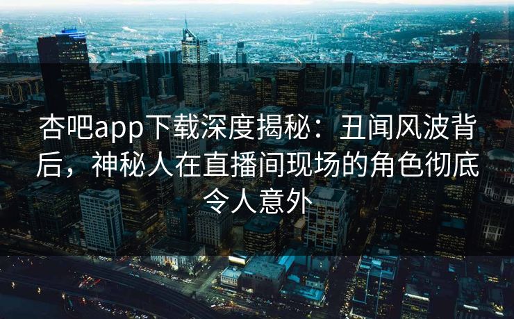 杏吧app下载深度揭秘：丑闻风波背后，神秘人在直播间现场的角色彻底令人意外