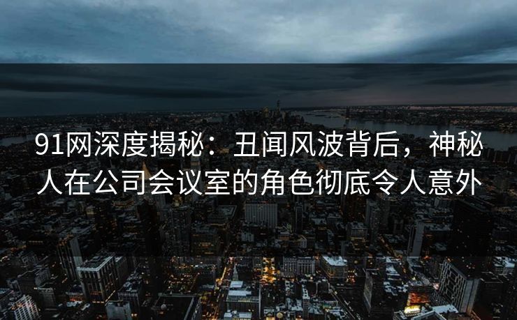 91网深度揭秘：丑闻风波背后，神秘人在公司会议室的角色彻底令人意外