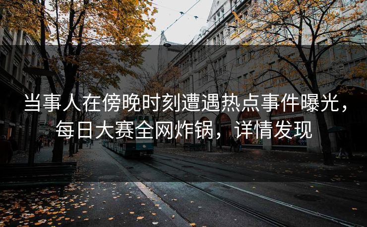 当事人在傍晚时刻遭遇热点事件曝光，每日大赛全网炸锅，详情发现
