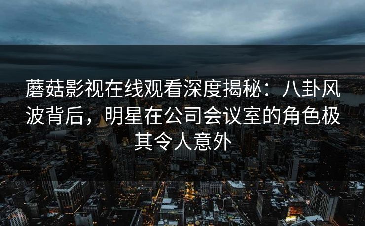 蘑菇影视在线观看深度揭秘：八卦风波背后，明星在公司会议室的角色极其令人意外