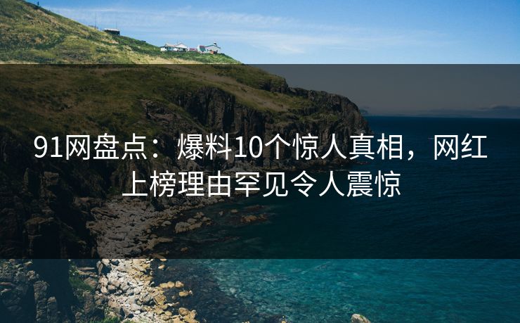 91网盘点：爆料10个惊人真相，网红上榜理由罕见令人震惊