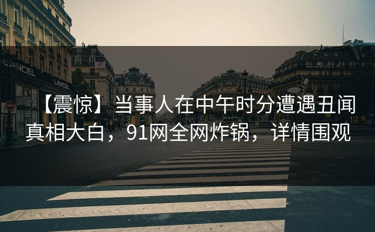 【震惊】当事人在中午时分遭遇丑闻真相大白，91网全网炸锅，详情围观