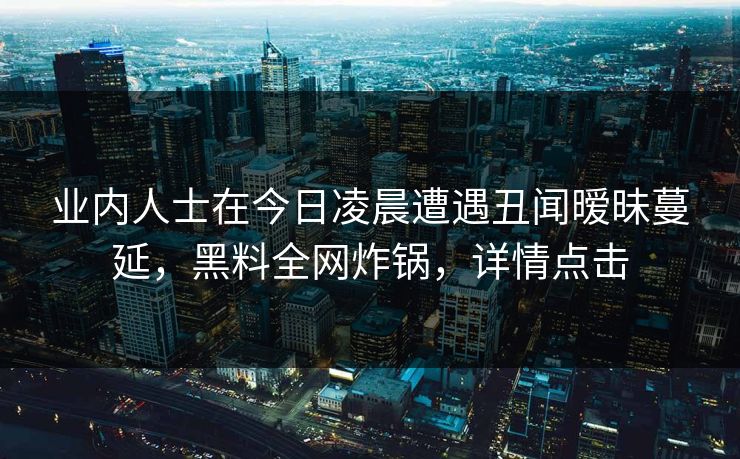 业内人士在今日凌晨遭遇丑闻暧昧蔓延，黑料全网炸锅，详情点击