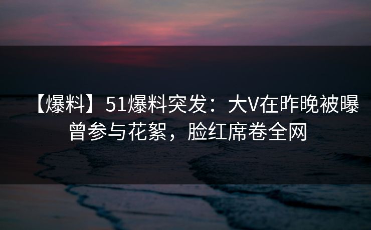 【爆料】51爆料突发：大V在昨晚被曝曾参与花絮，脸红席卷全网