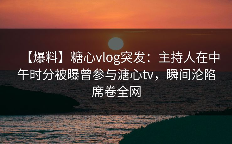 【爆料】糖心vlog突发：主持人在中午时分被曝曾参与溏心tv，瞬间沦陷席卷全网