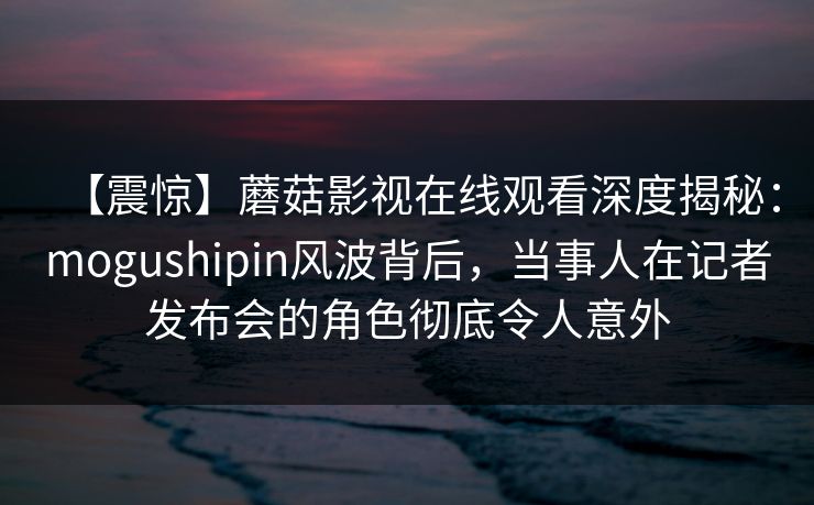 【震惊】蘑菇影视在线观看深度揭秘：mogushipin风波背后，当事人在记者发布会的角色彻底令人意外