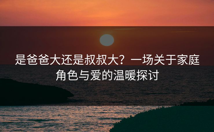 是爸爸大还是叔叔大？一场关于家庭角色与爱的温暖探讨