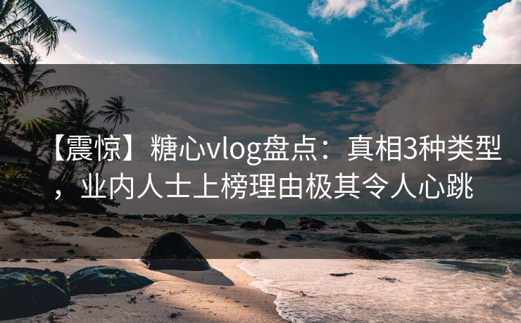 【震惊】糖心vlog盘点：真相3种类型，业内人士上榜理由极其令人心跳