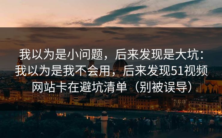 我以为是小问题，后来发现是大坑：我以为是我不会用，后来发现51视频网站卡在避坑清单（别被误导）