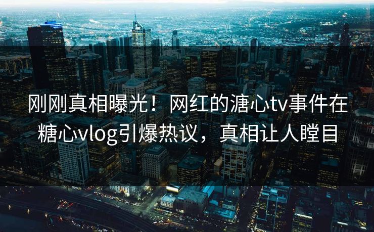 刚刚真相曝光！网红的溏心tv事件在糖心vlog引爆热议，真相让人瞠目