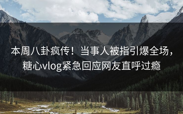 本周八卦疯传！当事人被指引爆全场，糖心vlog紧急回应网友直呼过瘾