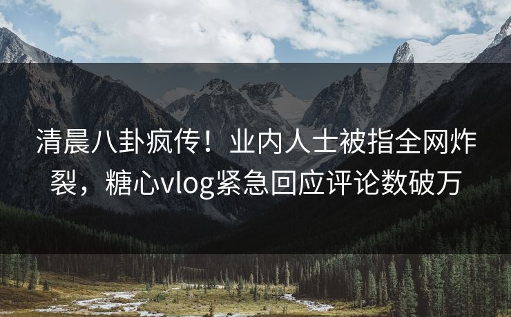 清晨八卦疯传！业内人士被指全网炸裂，糖心vlog紧急回应评论数破万