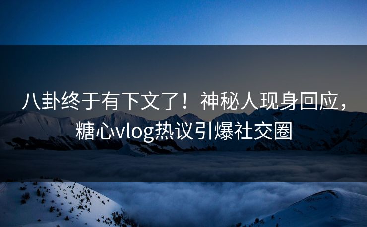 八卦终于有下文了！神秘人现身回应，糖心vlog热议引爆社交圈
