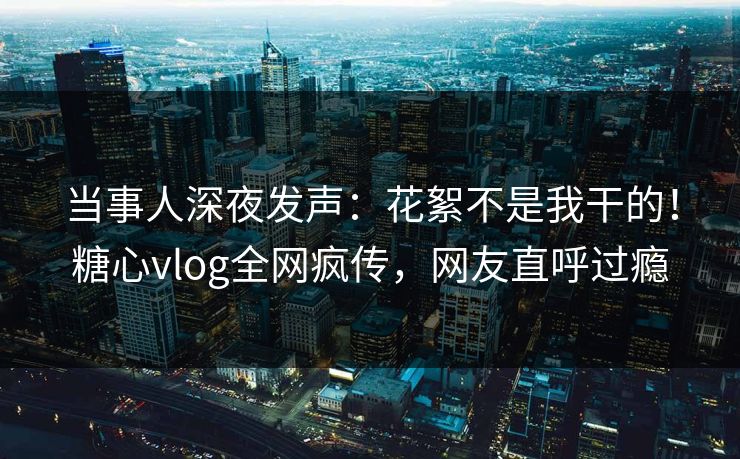 当事人深夜发声：花絮不是我干的！糖心vlog全网疯传，网友直呼过瘾
