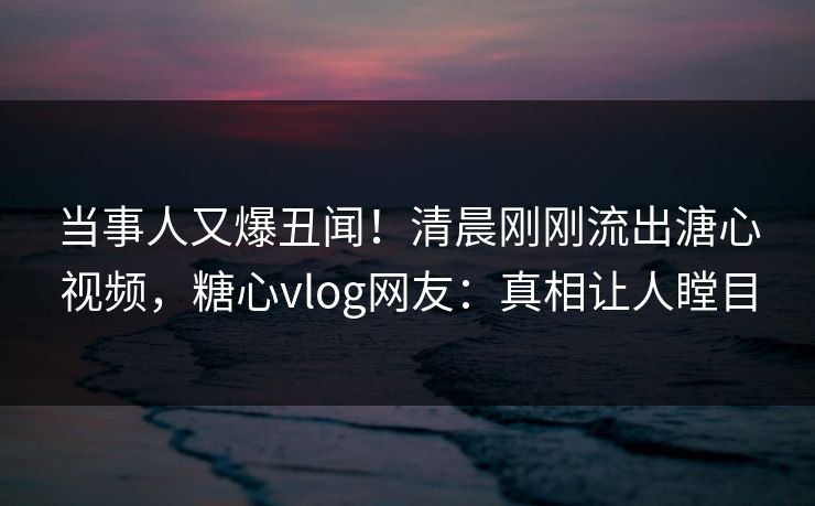 当事人又爆丑闻！清晨刚刚流出溏心视频，糖心vlog网友：真相让人瞠目