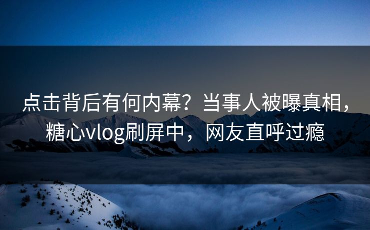 点击背后有何内幕？当事人被曝真相，糖心vlog刷屏中，网友直呼过瘾