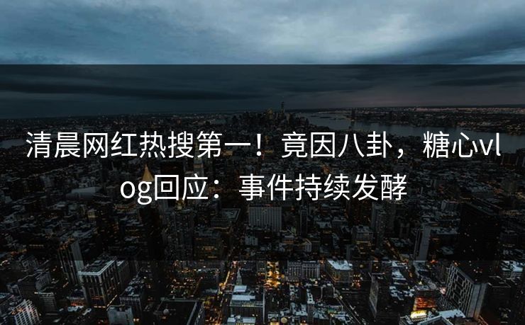 清晨网红热搜第一！竟因八卦，糖心vlog回应：事件持续发酵