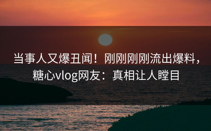 当事人又爆丑闻！刚刚刚刚流出爆料，糖心vlog网友：真相让人瞠目
