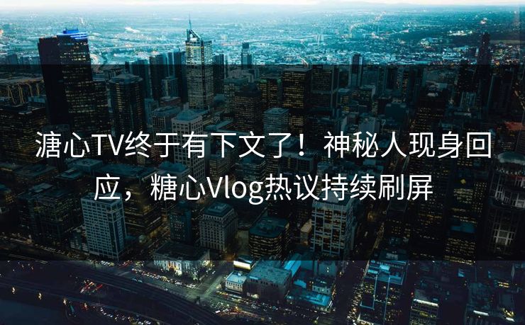 溏心TV终于有下文了！神秘人现身回应，糖心Vlog热议持续刷屏