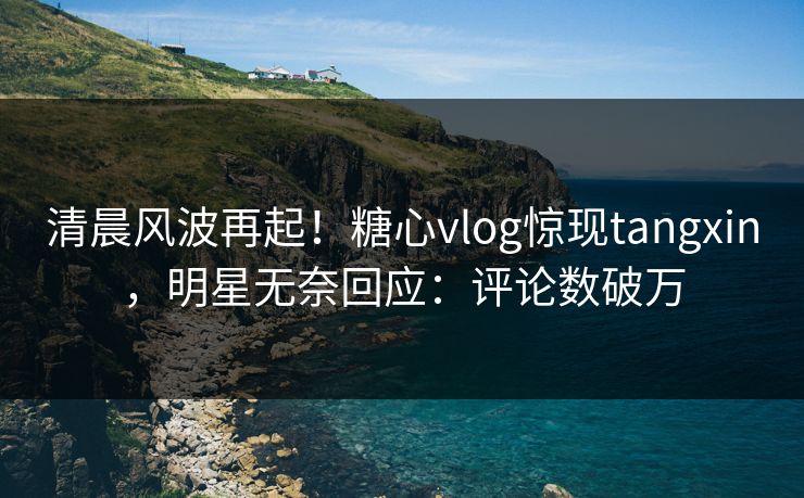 清晨风波再起！糖心vlog惊现tangxin，明星无奈回应：评论数破万