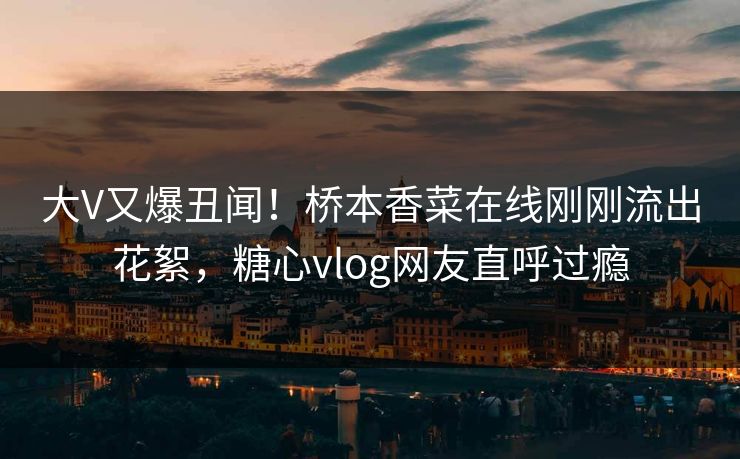 大V又爆丑闻！桥本香菜在线刚刚流出花絮，糖心vlog网友直呼过瘾