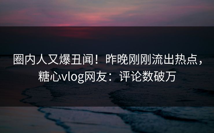 圈内人又爆丑闻！昨晚刚刚流出热点，糖心vlog网友：评论数破万