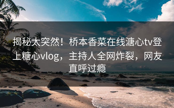 揭秘太突然！桥本香菜在线溏心tv登上糖心vlog，主持人全网炸裂，网友直呼过瘾