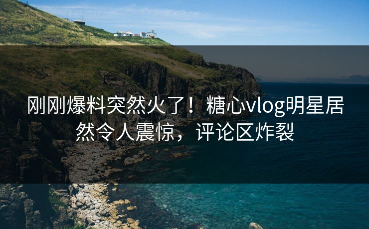 刚刚爆料突然火了！糖心vlog明星居然令人震惊，评论区炸裂
