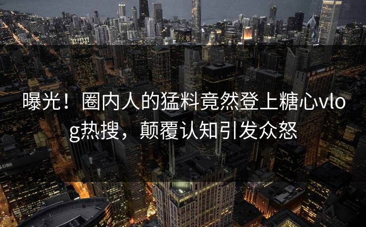 曝光！圈内人的猛料竟然登上糖心vlog热搜，颠覆认知引发众怒