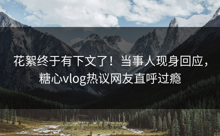 花絮终于有下文了！当事人现身回应，糖心vlog热议网友直呼过瘾
