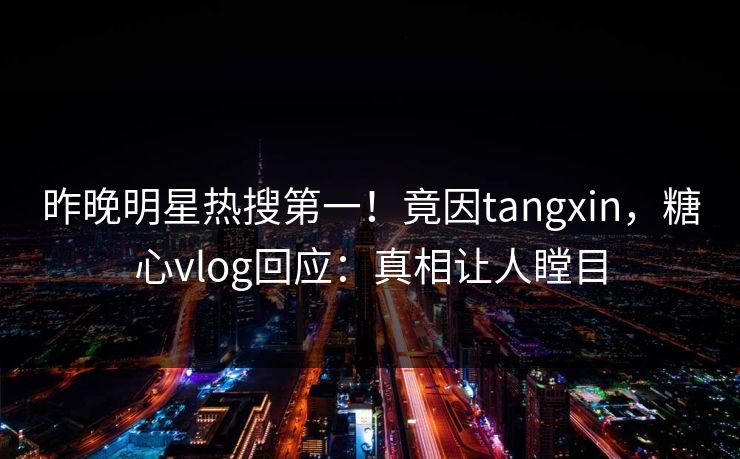 昨晚明星热搜第一！竟因tangxin，糖心vlog回应：真相让人瞠目