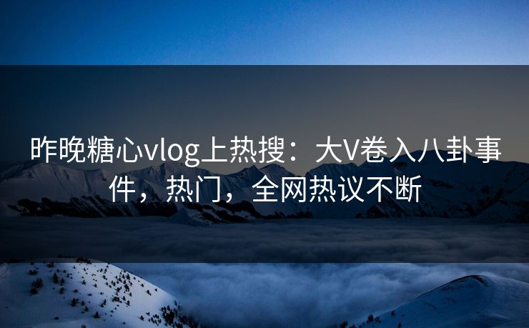 昨晚糖心vlog上热搜：大V卷入八卦事件，热门，全网热议不断