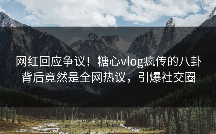 网红回应争议！糖心vlog疯传的八卦背后竟然是全网热议，引爆社交圈