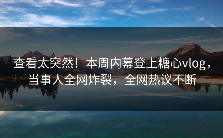 查看太突然！本周内幕登上糖心vlog，当事人全网炸裂，全网热议不断