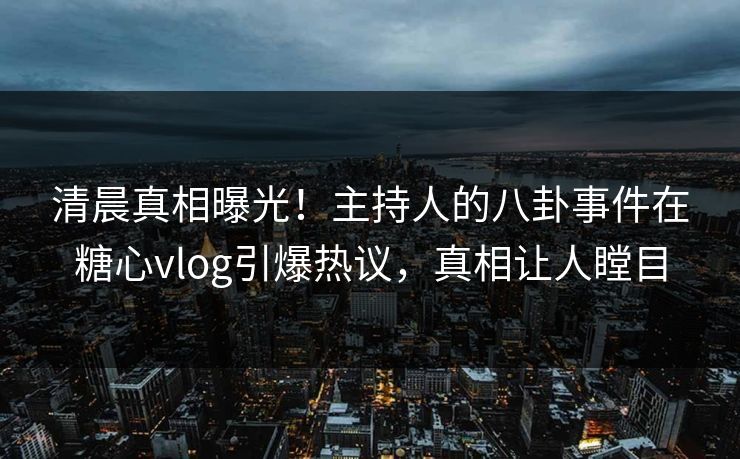 清晨真相曝光！主持人的八卦事件在糖心vlog引爆热议，真相让人瞠目
