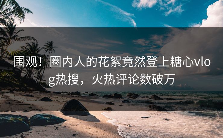 围观！圈内人的花絮竟然登上糖心vlog热搜，火热评论数破万