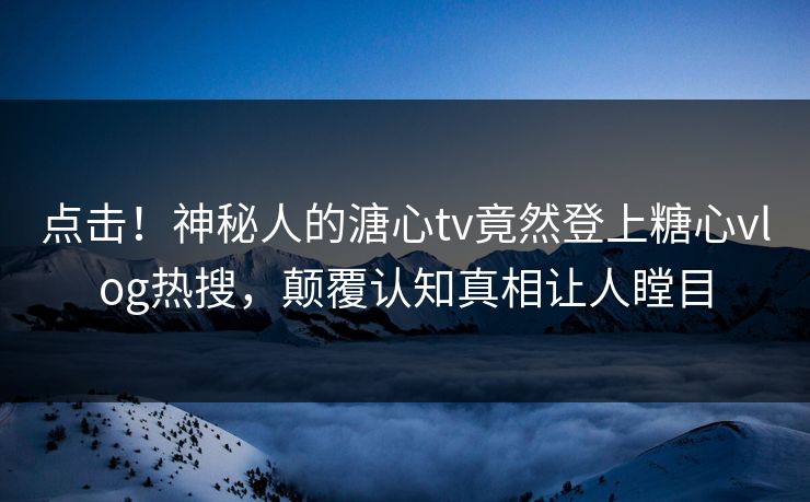 点击！神秘人的溏心tv竟然登上糖心vlog热搜，颠覆认知真相让人瞠目