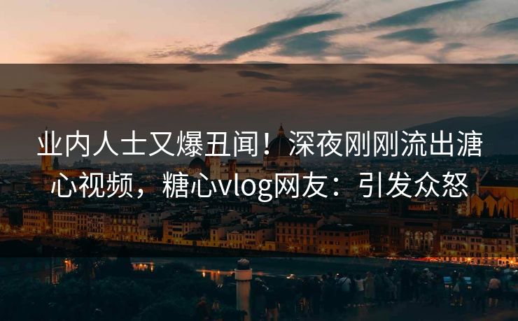 业内人士又爆丑闻！深夜刚刚流出溏心视频，糖心vlog网友：引发众怒