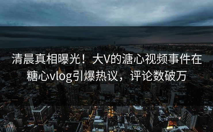 清晨真相曝光！大V的溏心视频事件在糖心vlog引爆热议，评论数破万