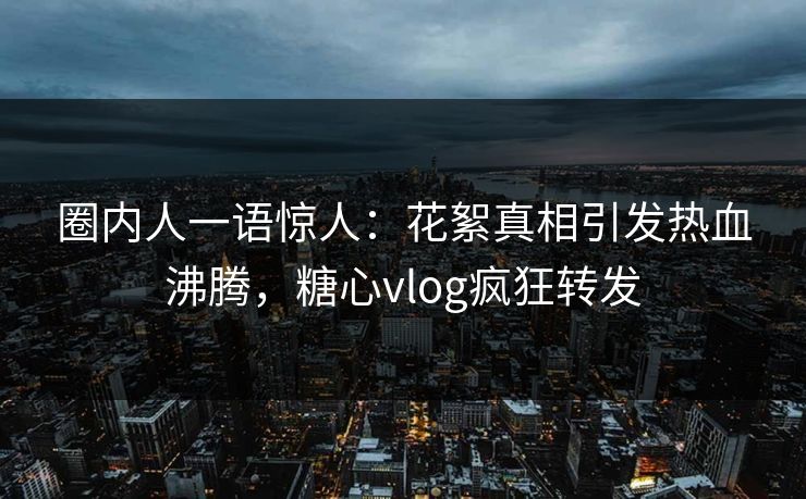 圈内人一语惊人：花絮真相引发热血沸腾，糖心vlog疯狂转发