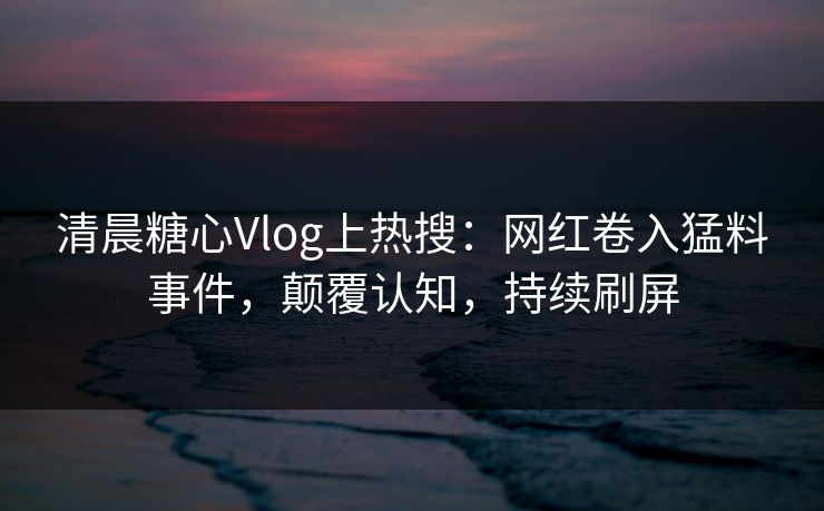 清晨糖心Vlog上热搜：网红卷入猛料事件，颠覆认知，持续刷屏