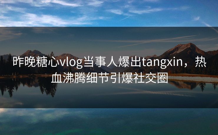 昨晚糖心vlog当事人爆出tangxin，热血沸腾细节引爆社交圈
