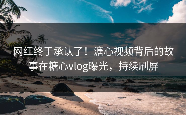 网红终于承认了！溏心视频背后的故事在糖心vlog曝光，持续刷屏