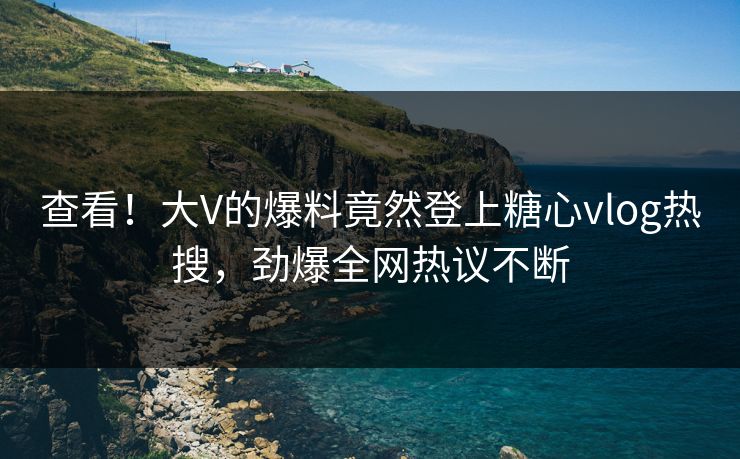 查看！大V的爆料竟然登上糖心vlog热搜，劲爆全网热议不断