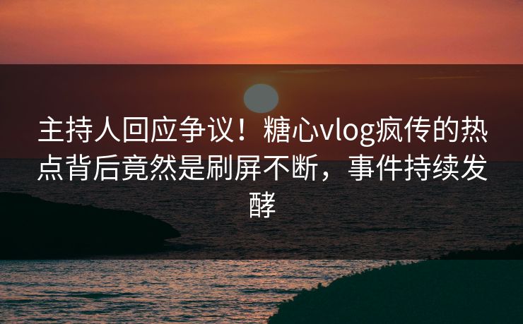 主持人回应争议！糖心vlog疯传的热点背后竟然是刷屏不断，事件持续发酵