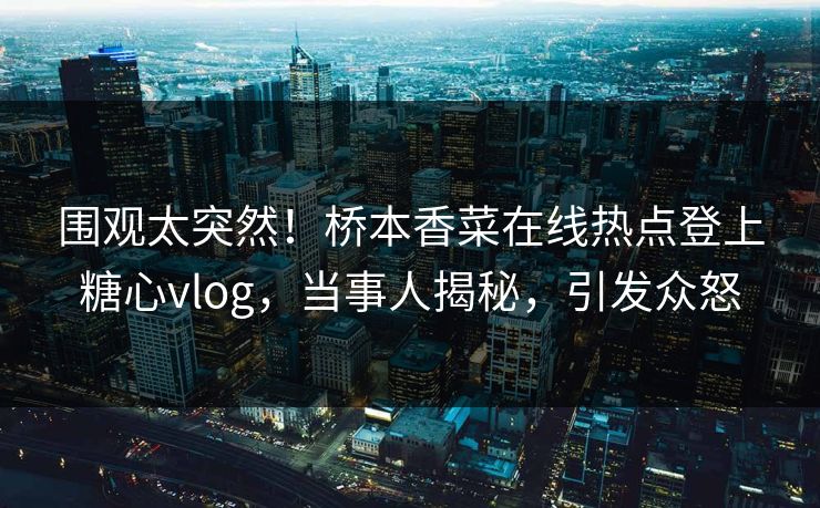 围观太突然！桥本香菜在线热点登上糖心vlog，当事人揭秘，引发众怒